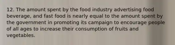 12. The amount spent by the food industry advertising food beverage, and fast food is nearly equal to the amount spent by the government in promoting its campaign to encourage people of all ages to increase their consumption of fruits and vegetables.