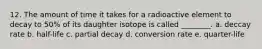 12. The amount of time it takes for a radioactive element to decay to 50% of its daughter isotope is called ________. a. deccay rate b. half-life c. partial decay d. conversion rate e. quarter-life