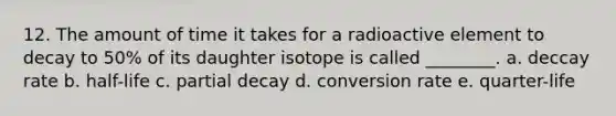 12. The amount of time it takes for a radioactive element to decay to 50% of its daughter isotope is called ________. a. deccay rate b. half-life c. partial decay d. conversion rate e. quarter-life