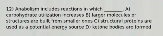 12) Anabolism includes reactions in which ________. A) carbohydrate utilization increases B) larger molecules or structures are built from smaller ones C) structural proteins are used as a potential energy source D) ketone bodies are formed