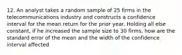 12. An analyst takes a random sample of 25 firms in the telecommunications industry and constructs a confidence interval for the mean return for the prior year. Holding all else constant, if he increased the sample size to 30 firms, how are the standard error of the mean and the width of the confidence interval affected