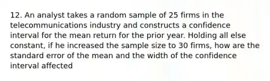 12. An analyst takes a random sample of 25 firms in the telecommunications industry and constructs a confidence interval for the mean return for the prior year. Holding all else constant, if he increased the sample size to 30 firms, how are the standard error of the mean and the width of the confidence interval affected