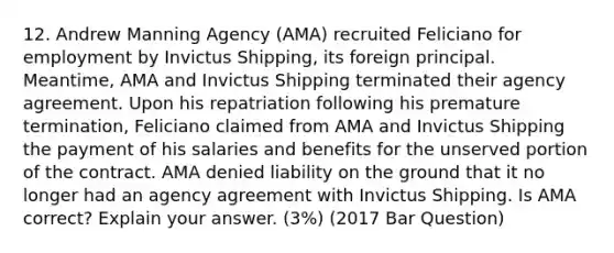 12. Andrew Manning Agency (AMA) recruited Feliciano for employment by Invictus Shipping, its foreign principal. Meantime, AMA and Invictus Shipping terminated their agency agreement. Upon his repatriation following his premature termination, Feliciano claimed from AMA and Invictus Shipping the payment of his salaries and benefits for the unserved portion of the contract. AMA denied liability on the ground that it no longer had an agency agreement with Invictus Shipping. Is AMA correct? Explain your answer. (3%) (2017 Bar Question)