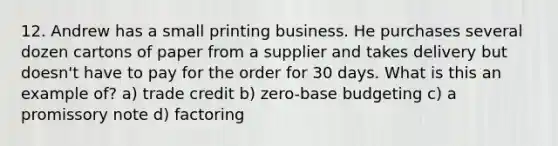 12. Andrew has a small printing business. He purchases several dozen cartons of paper from a supplier and takes delivery but doesn't have to pay for the order for 30 days. What is this an example of? a) trade credit b) zero-base budgeting c) a promissory note d) factoring