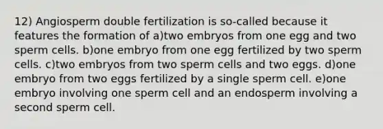 12) Angiosperm double fertilization is so-called because it features the formation of a)two embryos from one egg and two sperm cells. b)one embryo from one egg fertilized by two sperm cells. c)two embryos from two sperm cells and two eggs. d)one embryo from two eggs fertilized by a single sperm cell. e)one embryo involving one sperm cell and an endosperm involving a second sperm cell.