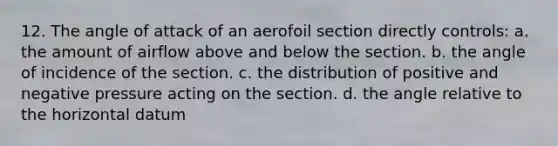 12. The angle of attack of an aerofoil section directly controls: a. the amount of airflow above and below the section. b. the angle of incidence of the section. c. the distribution of positive and negative pressure acting on the section. d. the angle relative to the horizontal datum