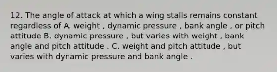 12. The angle of attack at which a wing stalls remains constant regardless of A. weight , dynamic pressure , bank angle , or pitch attitude B. dynamic pressure , but varies with weight , bank angle and pitch attitude . C. weight and pitch attitude , but varies with dynamic pressure and bank angle .