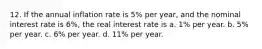 12. If the annual inflation rate is 5% per year, and the nominal interest rate is 6%, the real interest rate is a. 1% per year. b. 5% per year. c. 6% per year. d. 11% per year.