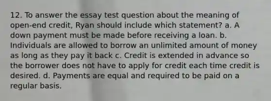 12. To answer the essay test question about the meaning of open‐end credit, Ryan should include which statement? a. A down payment must be made before receiving a loan. b. Individuals are allowed to borrow an unlimited amount of money as long as they pay it back c. Credit is extended in advance so the borrower does not have to apply for credit each time credit is desired. d. Payments are equal and required to be paid on a regular basis.