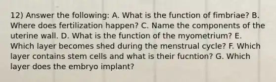 12) Answer the following: A. What is the function of fimbriae? B. Where does fertilization happen? C. Name the components of the uterine wall. D. What is the function of the myometrium? E. Which layer becomes shed during the menstrual cycle? F. Which layer contains stem cells and what is their fucntion? G. Which layer does the embryo implant?