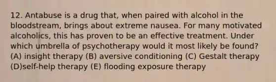 12. Antabuse is a drug that, when paired with alcohol in the bloodstream, brings about extreme nausea. For many motivated alcoholics, this has proven to be an effective treatment. Under which umbrella of psychotherapy would it most likely be found? (A) insight therapy (B) aversive conditioning (C) Gestalt therapy (D)self-help therapy (E) flooding exposure therapy