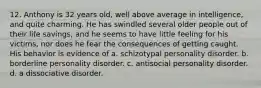 12. Anthony is 32 years old, well above average in intelligence, and quite charming. He has swindled several older people out of their life savings, and he seems to have little feeling for his victims, nor does he fear the consequences of getting caught. His behavior is evidence of a. schizotypal personality disorder. b. borderline personality disorder. c. antisocial personality disorder. d. a dissociative disorder.