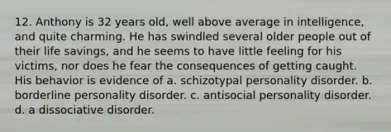 12. Anthony is 32 years old, well above average in intelligence, and quite charming. He has swindled several older people out of their life savings, and he seems to have little feeling for his victims, nor does he fear the consequences of getting caught. His behavior is evidence of a. schizotypal personality disorder. b. borderline personality disorder. c. antisocial personality disorder. d. a dissociative disorder.