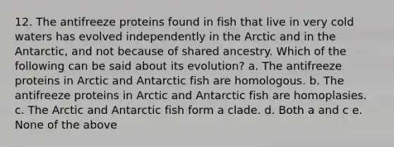 12. The antifreeze proteins found in fish that live in very cold waters has evolved independently in the Arctic and in the Antarctic, and not because of shared ancestry. Which of the following can be said about its evolution? a. The antifreeze proteins in Arctic and Antarctic fish are homologous. b. The antifreeze proteins in Arctic and Antarctic fish are homoplasies. c. The Arctic and Antarctic fish form a clade. d. Both a and c e. None of the above