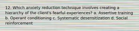 12. Which anxiety reduction technique involves creating a hierarchy of the client's fearful experiences? a. Assertive training b. Operant conditioning c. Systematic desensitization d. Social reinforcement