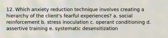 12. Which anxiety reduction technique involves creating a hierarchy of the client's fearful experiences? a. social reinforcement b. stress inoculation c. <a href='https://www.questionai.com/knowledge/kcaiZj2J12-operant-conditioning' class='anchor-knowledge'>operant conditioning</a> d. assertive training e. systematic desensitization