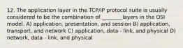 12. The application layer in the TCP/IP protocol suite is usually considered to be the combination of ________layers in the OSI model. A) application, presentation, and session B) application, transport, and network C) application, data - link, and physical D) network, data - link, and physical