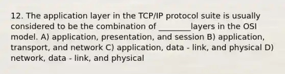 12. The application layer in the TCP/IP protocol suite is usually considered to be the combination of ________layers in the OSI model. A) application, presentation, and session B) application, transport, and network C) application, data - link, and physical D) network, data - link, and physical