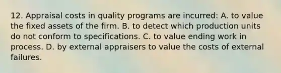 12. Appraisal costs in quality programs are incurred: A. to value the fixed assets of the firm. B. to detect which production units do not conform to specifications. C. to value ending work in process. D. by external appraisers to value the costs of external failures.