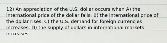 12) An appreciation of the U.S. dollar occurs when A) the international price of the dollar falls. B) the international price of the dollar rises. C) the U.S. demand for foreign currencies increases. D) the supply of dollars in international markets increases.