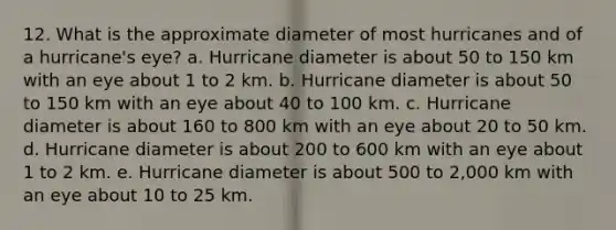 12. What is the approximate diameter of most hurricanes and of a hurricane's eye? a. Hurricane diameter is about 50 to 150 km with an eye about 1 to 2 km. b. Hurricane diameter is about 50 to 150 km with an eye about 40 to 100 km. c. Hurricane diameter is about 160 to 800 km with an eye about 20 to 50 km. d. Hurricane diameter is about 200 to 600 km with an eye about 1 to 2 km. e. Hurricane diameter is about 500 to 2,000 km with an eye about 10 to 25 km.