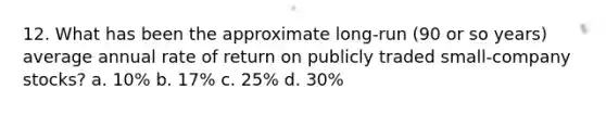 12. What has been the approximate long-run (90 or so years) average annual rate of return on publicly traded small-company stocks? a. 10% b. 17% c. 25% d. 30%