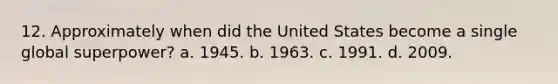 12. Approximately when did the United States become a single global superpower? a. 1945. b. 1963. c. 1991. d. 2009.