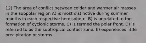 12) The area of conflict between colder and warmer air masses in the subpolar region A) is most distinctive during summer months in each respective hemisphere. B) is unrelated to the formation of cyclonic storms. C) is termed the polar front. D) is referred to as the subtropical contact zone. E) experiences little precipitation or storms