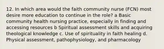 12. In which area would the faith community nurse (FCN) most desire more education to continue in the role? a Basic community health nursing practice, especially in finding and accessing resources b Spiritual assessment skills and acquiring theological knowledge c. Use of spirituality in faith healing d. Physical assessment, pathophysiology, and pharmacology