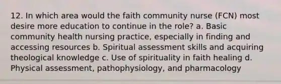 12. In which area would the faith community nurse (FCN) most desire more education to continue in the role? a. Basic community health nursing practice, especially in finding and accessing resources b. Spiritual assessment skills and acquiring theological knowledge c. Use of spirituality in faith healing d. Physical assessment, pathophysiology, and pharmacology