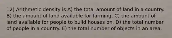 12) Arithmetic density is A) the total amount of land in a country. B) the amount of land available for farming. C) the amount of land available for people to build houses on. D) the total number of people in a country. E) the total number of objects in an area.