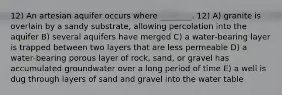 12) An artesian aquifer occurs where ________. 12) A) granite is overlain by a sandy substrate, allowing percolation into the aquifer B) several aquifers have merged C) a water‐bearing layer is trapped between two layers that are less permeable D) a water‐bearing porous layer of rock, sand, or gravel has accumulated groundwater over a long period of time E) a well is dug through layers of sand and gravel into <a href='https://www.questionai.com/knowledge/kra6qgcwqy-the-water-table' class='anchor-knowledge'>the water table</a>