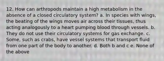 12. How can arthropods maintain a high metabolism in the absence of a closed circulatory system? a. In species with wings, the beating of the wings moves air across their tissues, thus acting analogously to a heart pumping blood through vessels. b. They do not use their circulatory systems for gas exchange. c. Some, such as crabs, have vessel systems that transport fluid from one part of the body to another. d. Both b and c e. None of the above