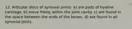 12. Articular discs of synovial joints: a) are pads of hyaline cartilage. b) move freely within the joint cavity. c) are found in the space between the ends of the bones. d) are found in all synovial joints.