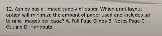 12. Ashley has a limited supply of paper. Which print layout option will minimize the amount of paper used and includes up to nine images per page? A. Full Page Slides B. Notes Page C. Outline D. Handouts