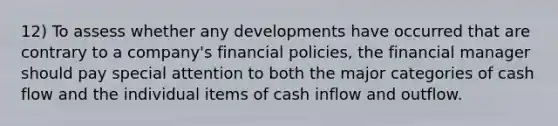 12) To assess whether any developments have occurred that are contrary to a company's financial policies, the financial manager should pay special attention to both the major categories of cash flow and the individual items of cash inflow and outflow.