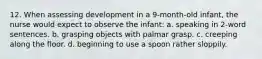 12. When assessing development in a 9-month-old infant, the nurse would expect to observe the infant: a. speaking in 2-word sentences. b. grasping objects with palmar grasp. c. creeping along the floor. d. beginning to use a spoon rather sloppily.