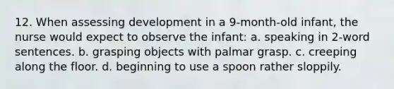 12. When assessing development in a 9-month-old infant, the nurse would expect to observe the infant: a. speaking in 2-word sentences. b. grasping objects with palmar grasp. c. creeping along the floor. d. beginning to use a spoon rather sloppily.