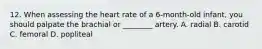 12. When assessing the heart rate of a 6-month-old infant, you should palpate the brachial or ________ artery. A. radial B. carotid C. femoral D. popliteal