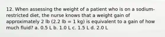 12. When assessing the weight of a patient who is on a sodium-restricted diet, the nurse knows that a weight gain of approximately 2 lb (2.2 lb = 1 kg) is equivalent to a gain of how much fluid? a. 0.5 L b. 1.0 L c. 1.5 L d. 2.0 L