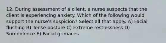 12. During assessment of a client, a nurse suspects that the client is experiencing anxiety. Which of the following would support the nurse's suspicion? Select all that apply. A) Facial flushing B) Tense posture C) Extreme restlessness D) Somnolence E) Facial grimaces