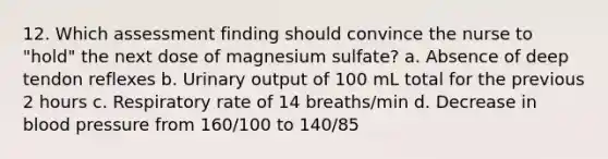 12. Which assessment finding should convince the nurse to "hold" the next dose of magnesium sulfate? a. Absence of deep tendon reflexes b. Urinary output of 100 mL total for the previous 2 hours c. Respiratory rate of 14 breaths/min d. Decrease in blood pressure from 160/100 to 140/85