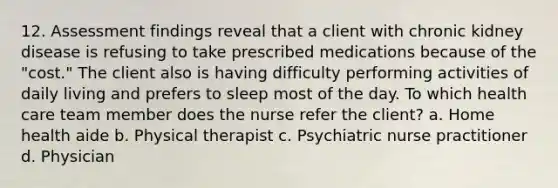 12. Assessment findings reveal that a client with chronic kidney disease is refusing to take prescribed medications because of the "cost." The client also is having difficulty performing activities of daily living and prefers to sleep most of the day. To which health care team member does the nurse refer the client? a. Home health aide b. Physical therapist c. Psychiatric nurse practitioner d. Physician