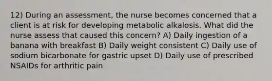 12) During an assessment, the nurse becomes concerned that a client is at risk for developing metabolic alkalosis. What did the nurse assess that caused this concern? A) Daily ingestion of a banana with breakfast B) Daily weight consistent C) Daily use of sodium bicarbonate for gastric upset D) Daily use of prescribed NSAIDs for arthritic pain