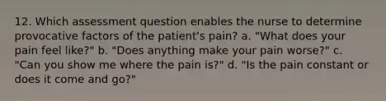 12. Which assessment question enables the nurse to determine provocative factors of the patient's pain? a. "What does your pain feel like?" b. "Does anything make your pain worse?" c. "Can you show me where the pain is?" d. "Is the pain constant or does it come and go?"