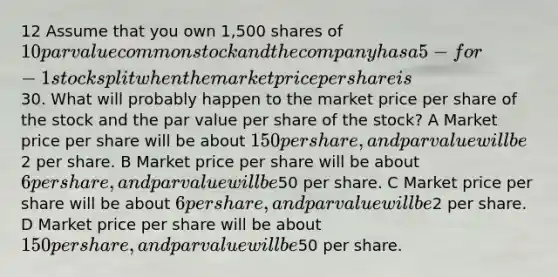 12 Assume that you own 1,500 shares of 10 par value common stock and the company has a 5-for-1 stock split when the market price per share is30. What will probably happen to the market price per share of the stock and the par value per share of the stock? A Market price per share will be about 150 per share, and par value will be2 per share. B Market price per share will be about 6 per share, and par value will be50 per share. C Market price per share will be about 6 per share, and par value will be2 per share. D Market price per share will be about 150 per share, and par value will be50 per share.