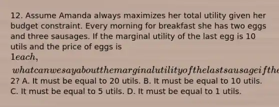 12. Assume Amanda always maximizes her total utility given her budget constraint. Every morning for breakfast she has two eggs and three sausages. If the marginal utility of the last egg is 10 utils and the price of eggs is 1 each, what can we say about the marginal utility of the last sausage if the price of each sausage is2? A. It must be equal to 20 utils. B. It must be equal to 10 utils. C. It must be equal to 5 utils. D. It must be equal to 1 utils.