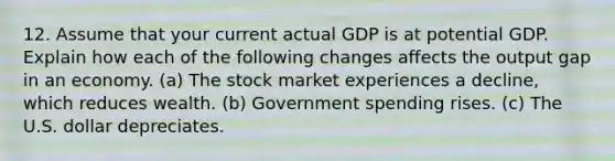 12. Assume that your current actual GDP is at potential GDP. Explain how each of the following changes affects the output gap in an economy. (a) The stock market experiences a decline, which reduces wealth. (b) Government spending rises. (c) The U.S. dollar depreciates.