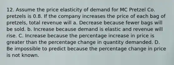 12. Assume the price elasticity of demand for MC Pretzel Co. pretzels is 0.8. If the company increases the price of each bag of pretzels, total revenue will a. Decrease because fewer bags will be sold. b. Increase because demand is elastic and revenue will rise. C. Increase because the percentage increase in price is greater than the percentage change in quantity demanded. D. Be impossible to predict because the percentage change in price is not known.