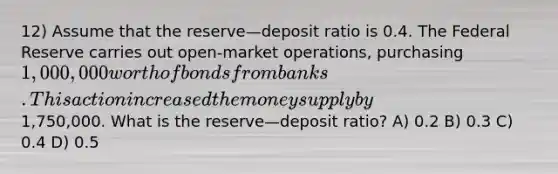 12) Assume that the reserve—deposit ratio is 0.4. The Federal Reserve carries out open-market operations, purchasing 1,000,000 worth of bonds from banks. This action increased the money supply by1,750,000. What is the reserve—deposit ratio? A) 0.2 B) 0.3 C) 0.4 D) 0.5